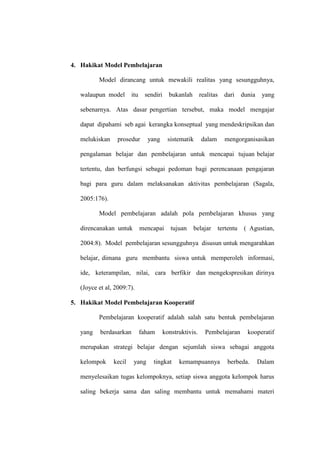 4. Hakikat Model Pembelajaran

          Model dirancang untuk mewakili realitas yang sesungguhnya,

   walaupun model       itu    sendiri     bukanlah       realitas   dari    dunia    yang

   sebenarnya. Atas dasar pengertian tersebut, maka model mengajar

   dapat dipahami seb agai kerangka konseptual yang mendeskripsikan dan

   melukiskan     prosedur      yang       sistematik     dalam      mengorganisasikan

   pengalaman belajar dan pembelajaran untuk mencapai tujuan belajar

   tertentu, dan berfungsi sebagai pedoman bagi perencanaan pengajaran

   bagi para guru dalam melaksanakan aktivitas pembelajaran (Sagala,

   2005:176).

          Model pembelajaran adalah pola pembelajaran khusus yang

   direncanakan untuk         mencapai      tujuan    belajar     tertentu    ( Agustian,

   2004:8). Model pembelajaran sesungguhnya disusun untuk mengarahkan

   belajar, dimana guru membantu siswa untuk memperoleh informasi,

   ide, keterampilan, nilai, cara berfikir dan mengekspresikan dirinya

   (Joyce et al, 2009:7).

5. Hakikat Model Pembelajaran Kooperatif

          Pembelajaran kooperatif adalah salah satu bentuk pembelajaran

   yang    berdasarkan        faham      konstruktivis.     Pembelajaran       kooperatif

   merupakan strategi belajar dengan sejumlah siswa sebagai anggota

   kelompok     kecil    yang     tingkat      kemampuannya           berbeda.       Dalam

   menyelesaikan tugas kelompoknya, setiap siswa anggota kelompok harus

   saling bekerja sama dan saling membantu untuk memahami materi
 