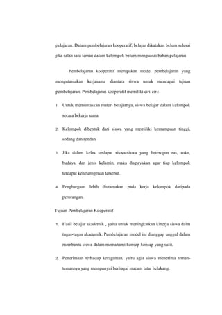 pelajaran. Dalam pembelajaran kooperatif, belajar dikatakan belum selesai

jika salah satu teman dalam kelompok belum menguasai bahan pelajaran


        Pembelajaran kooperatif merupakan model pembelajaran yang

mengutamakan kerjasama diantara siswa untuk mencapai tujuan

pembelajaran. Pembelajaran kooperatif memiliki ciri-ciri:


1.   Untuk memuntaskan materi belajarnya, siswa belajar dalam kelompok

     secara bekerja sama


2.   Kelompok dibentuk dari siswa yang memiliki kemampuan tinggi,

     sedang dan rendah

3.   Jika dalam kelas terdapat siswa-siswa yang heterogen ras, suku,

     budaya, dan jenis kelamin, maka diupayakan agar tiap kelompok

     terdapat keheterogenan tersebut.


4.   Penghargaan lebih diutamakan pada kerja kelompok daripada

     perorangan.


Tujuan Pembelajaran Kooperatif


1.   Hasil belajar akademik , yaitu untuk meningkatkan kinerja siswa dalm

     tugas-tugas akademik. Pembelajaran model ini dianggap unggul dalam

     membantu siswa dalam memahami konsep-konsep yang sulit.


2.   Penerimaan terhadap keragaman, yaitu agar siswa menerima teman-

     temannya yang mempunyai berbagai macam latar belakang.
 