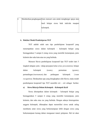 6    Memberikan penghargaan Guru mencari cara untuk menghargai upaya atau

                               hasil   belajar    siswa    baik   individu   maupun

                               kelompok.




    6. Hakikat Model Pembelajaran TGT

              TGT adalah salah satu tipe pembelajaran kooperatif yang

      menempatkan siswa dalam kelompok – kelompok belajar yang

      beranggotakan 5 sampai 6 orang siswa yang memiliki kemampuan, jenis

      kelamin dan suku kata atau ras yang berbeda.

              Menurut Slavin pembelajaran kooperatif tipe TGT terdiri dari 5

      langkah tahapan yaitu : tahap penyajian kelas (class precentation), belajar

      dalam         kelompok           (teams),           permainan          (geams),

      pertandingan (tournament), dan        perhargaan        kelompok         ( team

      recognition). Berdasarkan apa yang diungkapkan oleh Slavin, maka model

      pembelajaran kooperatif tipe TGT memiliki ciri – ciri sebagai berikut.

      a)   Siswa Bekerja Dalam Kelompok – Kelompok Kecil

              Siswa ditempatkan dalam kelompok – kelompok belajar yang

      beranggotakan 5 sampai 6 orang yang memiliki kemampuan, jenis

      kelamin, dan suku atau ras yang berbeda. Dengan adanya heterogenitas

      anggota kelompok, diharapkan dapat memotifasi siswa untuk saling

      membantu antar siswa yang berkemampuan lebih dengan siswa yang

      berkemampuan kurang dalam menguasai materi pelajaran. Hal ini akan
 