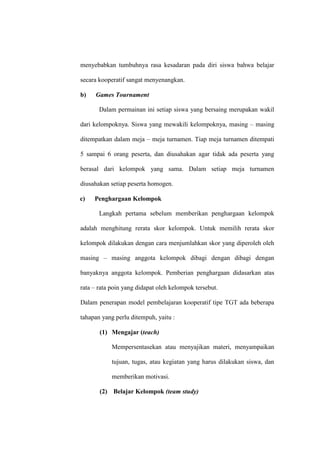 menyebabkan tumbuhnya rasa kesadaran pada diri siswa bahwa belajar

secara kooperatif sangat menyenangkan.

b)   Games Tournament

       Dalam permainan ini setiap siswa yang bersaing merupakan wakil

dari kelompoknya. Siswa yang mewakili kelompoknya, masing – masing

ditempatkan dalam meja – meja turnamen. Tiap meja turnamen ditempati

5 sampai 6 orang peserta, dan diusahakan agar tidak ada peserta yang

berasal dari kelompok yang sama. Dalam setiap meja turnamen

diusahakan setiap peserta homogen.

c)   Penghargaan Kelompok

       Langkah pertama sebelum memberikan penghargaan kelompok

adalah menghitung rerata skor kelompok. Untuk memilih rerata skor

kelompok dilakukan dengan cara menjumlahkan skor yang diperoleh oleh

masing – masing anggota kelompok dibagi dengan dibagi dengan

banyaknya anggota kelompok. Pemberian penghargaan didasarkan atas

rata – rata poin yang didapat oleh kelompok tersebut.

Dalam penerapan model pembelajaran kooperatif tipe TGT ada beberapa

tahapan yang perlu ditempuh, yaitu :

       (1) Mengajar (teach)

            Mempersentasekan atau menyajikan materi, menyampaikan

            tujuan, tugas, atau kegiatan yang harus dilakukan siswa, dan

            memberikan motivasi.

       (2) Belajar Kelompok (team study)
 