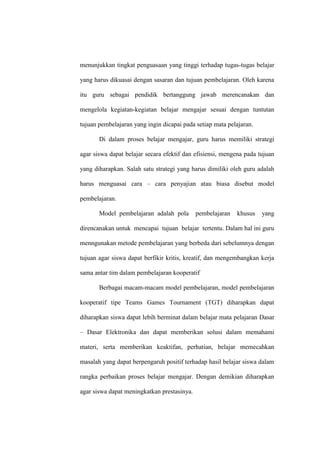 menunjukkan tingkat penguasaan yang tinggi terhadap tugas-tugas belajar

yang harus dikuasai dengan sasaran dan tujuan pembelajaran. Oleh karena

itu guru sebagai pendidik bertanggung jawab merencanakan dan

mengelola kegiatan-kegiatan belajar mengajar sesuai dengan tuntutan

tujuan pembelajaran yang ingin dicapai pada setiap mata pelajaran.

       Di dalam proses belajar mengajar, guru harus memiliki strategi

agar siswa dapat belajar secara efektif dan efisiensi, mengena pada tujuan

yang diharapkan. Salah satu strategi yang harus dimiliki oleh guru adalah

harus menguasai cara – cara penyajian atau biasa disebut model

pembelajaran.

       Model pembelajaran adalah pola        pembelajaran   khusus   yang

direncanakan untuk mencapai tujuan belajar tertentu. Dalam hal ini guru

menngunakan metode pembelajaran yang berbeda dari sebelumnya dengan

tujuan agar siswa dapat berfikir kritis, kreatif, dan mengembangkan kerja

sama antar tim dalam pembelajaran kooperatif

       Berbagai macam-macam model pembelajaran, model pembelajaran

kooperatif tipe Teams Games Tournament (TGT) diharapkan dapat

diharapkan siswa dapat lebih berminat dalam belajar mata pelajaran Dasar

– Dasar Elektronika dan dapat memberikan solusi dalam memahami

materi, serta memberikan keaktifan, perhatian, belajar memecahkan

masalah yang dapat berpengaruh positif terhadap hasil belajar siswa dalam

rangka perbaikan proses belajar mengajar. Dengan demikian diharapkan

agar siswa dapat meningkatkan prestasinya.
 
