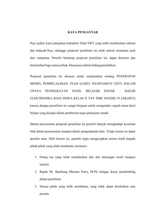 KATA PENGANTAR


Puji syukur kami panjatkan kehadirat Allah SWT yang telah memberikan rahmat

dan hidayah-Nya, sehingga proposal penelitian ini telah selesai meskipun jauh

dari sempurna. Peneliti berharap proposal penelitian ini, dapat diterima dan

bermanfaat bagi semua pihak, khususnya dalam bidang pendidikan.


Proposal penelitian ini disusun untuk menjelaskan tentang PENERAPAN

MODEL PEMBELAJARAN TEAM GAMES TOURNAMENT (TGT) DALAM

UPAYA      PENINGKATAN         HASIL     BELAJAR       DASAR      –   DASAR

ELEKTRONIKA BAGI SISWA KELAS X TAV SMK NEGERI 39 JAKARTA

karena dengan penelitian ini sangat berguna untuk mengetahui sejauh mana hasil

belajar yang dicapai dalam pemberian tugas pekerjaan rumah.


Dalam penyusunan proposal penelitian ini peneliti banyak menghadapi kesulitan

baik dalam penyusunan maupun dalam pengumpulan data. Tetapi semua itu dapat

peneliti atasi. Oleh karena itu, peneliti ingin mengucapkan terima kasih kepada

pihak-pihak yang telah membantu, terutama :


   1. Orang tua yang telah memberikan doa dan dukungan moril maupun

       materil.

   2. Bapak Dr. Bambang Dharma Putra, M.Pd sebagai dosen pembimbing

       dalam penelitian.

   3. Semua pihak yang telah membantu, yang tidak dapat disebutkan satu

       persatu.
 