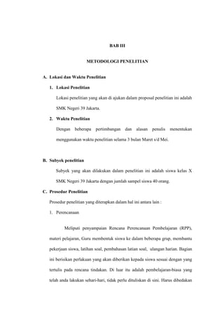 BAB III


                       METODOLOGI PENELITIAN


A. Lokasi dan Waktu Penelitian

   1. Lokasi Penelitian

      Lokasi penelitian yang akan di ajukan dalam proposal penelitian ini adalah

      SMK Negeri 39 Jakarta.

   2. Waktu Penelitian

      Dengan     beberapa   pertimbangan     dan   alasan   penulis   menentukan

      menggunakan waktu penelitian selama 3 bulan Maret s/d Mei.



B. Subyek penelitian

      Subyek yang akan dilakukan dalam penelitian ini adalah siswa kelas X

      SMK Negeri 39 Jakarta dengan jumlah sampel siswa 40 orang.

C. Prosedur Penelitian

   Prosedur penelitian yang diterapkan dalam hal ini antara lain :

   1. Perencanaan


           Meliputi penyampaian Rencana Perencanaan Pembelajaran (RPP),

   materi pelajaran, Guru membentuk siswa ke dalam beberapa grup, membantu

   pekerjaan siswa, latihan soal, pembahasan latian soal, ulangan harian. Bagian

   ini berisikan perlakuan yang akan diberikan kepada siswa sesuai dengan yang

   tertulis pada rencana tindakan. Di luar itu adalah pembelajaran-biasa yang

   telah anda lakukan sehari-hari, tidak perlu dituliskan di sini. Harus dibedakan
 