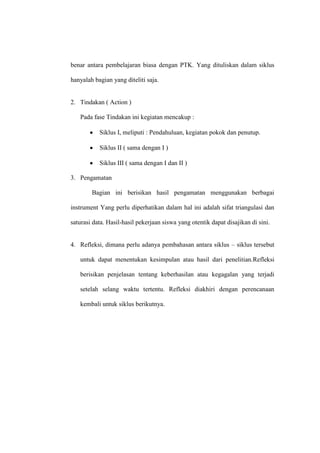 benar antara pembelajaran biasa dengan PTK. Yang dituliskan dalam siklus

hanyalah bagian yang diteliti saja.


2. Tindakan ( Action )

   Pada fase Tindakan ini kegiatan mencakup :

           Siklus I, meliputi : Pendahuluan, kegiatan pokok dan penutup.

           Siklus II ( sama dengan I )

           Siklus III ( sama dengan I dan II )

3. Pengamatan

        Bagian ini berisikan hasil pengamatan menggunakan berbagai

instrument Yang perlu diperhatikan dalam hal ini adalah sifat triangulasi dan

saturasi data. Hasil-hasil pekerjaan siswa yang otentik dapat disajikan di sini.


4. Refleksi, dimana perlu adanya pembahasan antara siklus – siklus tersebut

   untuk dapat menentukan kesimpulan atau hasil dari penelitian.Refleksi

   berisikan penjelasan tentang keberhasilan atau kegagalan yang terjadi

   setelah selang waktu tertentu. Refleksi diakhiri dengan perencanaan

   kembali untuk siklus berikutnya.
 
