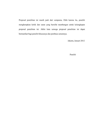 Proposal penelitian ini masih jauh dari sempurna. Oleh karena itu, peneliti

mengharapkan kritik dan saran yang bersifat membangun untuk kelengkapan

proposal penelitian ini. Akhir kata semoga proposal penelitian ini dapat

bermanfaat bagi peneliti khususnya dan pembaca umumnya.


                                                          Jakarta, Januari 2012




                                                            Peneliti
 
