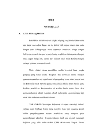 BAB I


                              PENDAHULUAN


A.   Latar Belakang Masalah


             Pendidikan adalah investasi jangka panjang yang memerlukan usaha

     dan dana yang cukup besar, hal ini diakui oleh semua orang atau suatu

     bangsa demi kelangsungan masa depannya. Demikian halnya dengan

     Indonesia menaruh harapan besar terhadap pendidikan dalam perkembangan

     masa depan bangsa ini, karena dari sanalah tunas muda harapan bangsa

     sebagai generasi penerus dibentuk.


             Meski diakui bahwa pendidikan adalah investasi besar jangka

     panjang yang harus ditata, disiapkan dan diberikan sarana maupun

     prasarananya dalam arti modal material yang cukup besar, tetapi sampai saat

     ini Indonesia masih berkutat pada permasalahan klasik dalam hal ini yaitu

     kualitas pendidikan. Problematika ini setelah dicoba untuk dicari akar

     permasalahannya adalah bagaikan sebuah mata rantai yang melingkar dan

     tidak tahu darimana mesti harus diawali.


             SMK (Sekolah Menengah Kejuruan) kelompok teknologi industri

     sebagai suatu lembaga formal yang memiliki tugas dan tanggung jawab

     dalam    penyelenggaraan    system     pendidikan   yang   mengacu    pada

     perkembangan teknologi di dunia industri. Salah satu sekolah menengah

     kejuruan yang telah melaksanakan KTSP (Kurikulum Tingkat Satuan
 