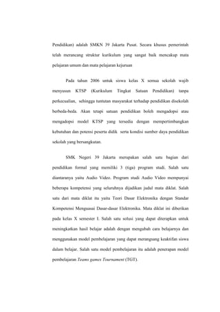 Pendidikan) adalah SMKN 39 Jakarta Pusat. Secara khusus pemerintah

telah merancang struktur kurikulum yang sangat baik mencakup mata

pelajaran umum dan mata pelajaran kejuruan


       Pada tahun 2006 untuk siswa kelas X semua sekolah wajib

menyusun    KTSP    (Kurikulum    Tingkat    Satuan   Pendidikan)   tanpa

perkecualian, sehingga tuntutan masyarakat terhadap pendidikan disekolah

berbeda-beda. Akan tetapi satuan pendidikan boleh mengadopsi atau

mengadopsi model KTSP yang tersedia dengan mempertimbangkan

kebutuhan dan potensi peserta didik serta kondisi sumber daya pendidikan

sekolah yang bersangkutan.


       SMK Negeri 39 Jakarta merupakan salah satu bagian dari

pendidikan formal yang memiliki 3 (tiga) program studi. Salah satu

diantaranya yaitu Audio Video. Program studi Audio Video mempunyai

beberapa kompetensi yang seluruhnya dijadikan judul mata diklat. Salah

satu dari mata diklat itu yaitu Teori Dasar Elektronika dengan Standar

Kompetensi Menguasai Dasar-dasar Elektronika. Mata diklat ini diberikan

pada kelas X semester I. Salah satu solusi yang dapat diterapkan untuk

meningkatkan hasil belajar adalah dengan mengubah cara belajarnya dan

menggunakan model pembelajaran yang dapat merangsang keaktifan siswa

dalam belajar. Salah satu model pembelajaran itu adalah penerapan model

pembelajaran Teams games Tournament (TGT).
 