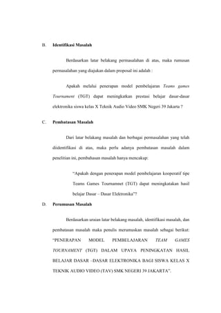 B.   Identifikasi Masalah


            Berdasarkan latar belakang permasalahan di atas, maka rumusan

     permasalahan yang diajukan dalam proposal ini adalah :


            Apakah melalui penerapan model pembelajaran Teams games

     Tournament (TGT) dapat meningkatkan prestasi belajar dasar-dasar

     elektronika siswa kelas X Teknik Audio Video SMK Negeri 39 Jakarta ?


C.   Pembatasan Masalah


            Dari latar belakang masalah dan berbagai permasalahan yang telah

     diidentifikasi di atas, maka perlu adanya pembatasan masalah dalam

     penelitian ini, pembahasan masalah hanya mencakup:


               “Apakah dengan penerapan model pembelajaran kooperatif tipe

               Teams Games Tournamnet (TGT) dapat meningkatakan hasil

               belajar Dasar – Dasar Elektronika”?

D.   Perumusan Masalah


            Berdasarkan uraian latar belakang masalah, identifikasi masalah, dan

     pembatasan masalah maka penulis merumuskan masalah sebagai berikut:

     “PENERAPAN         MODEL        PEMBELAJARAN             TEAM     GAMES

     TOURNAMENT (TGT) DALAM UPAYA PENINGKATAN HASIL

     BELAJAR DASAR –DASAR ELEKTRONIKA BAGI SISWA KELAS X

     TEKNIK AUDIO VIDEO (TAV) SMK NEGERI 39 JAKARTA”.
 