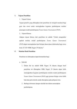 E.   Tujuan Penelitian

      1. Tujuan Umum

      Tujuan peneliti yang diharapkan dari penelitian ini menjadi masukan bagi

      guru dan siswa untuk meningkatkan kegiatan pembelajaran melalui

      penerapan model pembelajaran Teams Games Tournament (TGT).

      2. Tujuan Khusus

      Adapun tujuan khusus dari penelitian ini adalah “Untuk mengetahui

      apakah     melalui   model   pembelajaran    Teams    Games     Tournament

      (TGT).dapat meningkatkan hasil belajar dasar-dasar elektronika bagi siswa

      kelas X TAV SMK Negeri 39 Jakarta.”

F.   Manfaat Hasil Penelitian


      Penelitian ini diharapkan dapat bermanfaat bagi :


      a. Sekolah

         1. Dalam hal ini adalah SMK Negeri 39 Jakarta dengan hasil

               penelitian ini diharapkan SMK Negeri 39 Jakarta dapat lebih

               meningkatkan kegiatan pembelajaran melalui model pembelajaran

               Teams Games Tournament (TGT) agar prestasi belajar siswa lebih

               baik dan perlu dicoba untuk diterapkan pada pelajaran lain.

         2. Berbagi informasi dengan sekolah lain dalam menerapkan

               pembelajaran.
 