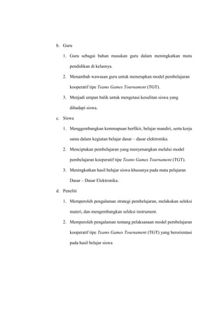 b. Guru

   1. Guru sebagai bahan masukan guru dalam meningkatkan mutu

       pendidikan di kelasnya.

   2. Menambah wawasan guru untuk menerapkan model pembelajaran

       kooperatif tipe Teams Games Tournament (TGT).

   3. Menjadi umpan balik untuk mengetaui kesulitan siswa yang

       dihadapi siswa.

c. Siswa

   1. Menggembangkan kemmapuan berfikir, belajar mandiri, serta kerja

       sama dalam kegiatan belajar dasar – dasar elektronika.

   2. Menciptakan pembelajaran yang menyenangkan melalui model

       pembelajaran kooperatif tipe Teams Games Tournament (TGT).

   3. Meningkatkan hasil belajar siswa khusunya pada mata pelajaran

       Dasar – Dasar Elektronika.

d. Peneliti

   1. Memperoleh pengalaman strategi pembelajaran, melakukan seleksi

       materi, dan mengembangkan seleksi instrument.

   2. Memperoleh pengalaman tentang pelaksanaan model pembelajaran

       kooperatif tipe Teams Games Tournament (TGT) yang berorientasi

       pada hasil belajar siswa
 