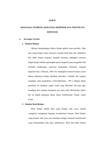 BAB II


 KERANGKA TEORITIS, KERANGKA BERPIKIR, DAN PERUMUSAN

                                 HIPOTESIS


A.    Kerangka Teoritis

     1. Hakikat Belajar

               Skinner berpandangan bahwa belajar adalah suatu perilaku. Pada

           saat orang belajar maka responya menjadi lebih baik dan sebaliknya

           bila tidak belajar responya menjadi menurun sedangkan menurut

           Gagne belajar adalah seperangkat proses kognitif yang mengubah sifat

           stimulasi limgkungan, melewati pengolahan informasi, menjadi

           kapasitas baru ( Dimyati, 2002-10). Sedangkan menurut kamus umum

           bahasa Indonesia belajar diartikan berusaha ( berlatih dsb )supaya

           mendapat suatu kepandaian ( Purwadarminta : 109 ). Belajar dalam

           penelitian ini diartikan segala usaha yang diberikan olh guru agar

           mendapat dan mampu menguasai apa yang telah diterimanya dalam

           hal ini adalah pelajaran Dasar Dasar Eelektronika Teknik Audio

           Video.

     2. Hakikat Hasil Belajar

              Hasil belajar adalah hasil yang dicapai oleh siswa setelah

            mengikuti serangkaian kegiatan instruksional tertentu. Hasil belajar

            yang dicapai oleh siswa erat kaitannya dengan rumusan instruksional

            yang direncanakan oleh guru sebelumnya. Hasil dan bukti belajar
 