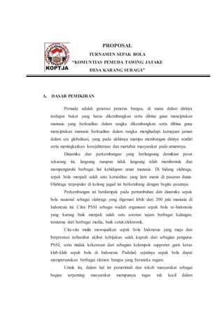 PROPOSAL
TURNAMEN SEPAK BOLA
“KOMUNTIAS PEMUDA TAWING JATAKE
DESA KARANG SURAGA”
A. DASAR PEMIKIRAN
Pemuda adalah generasi penerus bangsa, di mana dalam dirinya
terdapat bakat yang harus dikembangkan serta dibina guna menciptakan
manusia yang berkualitas dalam rangka dikembangkan serta dibina guna
menciptakan manusia berkualitas dalam rangka menghadapi kemajuan jaman
dalam era globalisasi, yang pada akhirnya mampu membangun dirinya sendiri
serta meningkatkan kesejahteraan dan martabat masyarakat pada umumnya.
Dinamika dan perkembangan yang berlangsung demikian pesat
sekarang ini, langsung maupun tidak langsung telah membentuk dan
mempengaruhi berbagai lini kehidupan umat manusia. Di bidang olahraga,
sepak bola menjadi salah satu komoditas yang laris manis di pasaran dunia.
Olahraga terpopuler di kolong jagad ini berkembang dengan begitu pesatnya.
Perkembangan ini berdampak pada pertumbuhan dan dinamika sepak
bola nasional sebagai olahraga yang digemari lebih dari 200 juta manusia di
Indonesia ini. Citra PSSI sebagai wadah organisasi sepak bola se-Indonesia
yang kurang baik menjadi salah satu sorotan tajam berbagai kalangan,
terutama dari berbagai media, baik cetak/elektronik.
Cita-cita mulia mewujudkan sepak bola Indonesia yang maju dan
berprestasi terhambat akibat kebijakan salah kaprah dari sebagian pengurus
PSSI, serta tindak kekerasan dari sebagian kelompok supporter garis keras
klub-klub sepak bola di Indonesia. Padahal, sejatinya sepak bola dapat
mempersatukan berbagai elemen bangsa yang beraneka ragam.
Untuk itu, dalam hal ini pemerintah dan tokoh masyarakat sebagai
bagian terpenting masyarakat mempunyai tugas tak kecil dalam
 