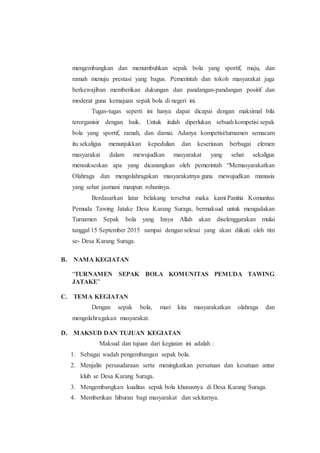 mengembangkan dan menumbuhkan sepak bola yang sportif, maju, dan
ramah menuju prestasi yang bagus. Pemerintah dan tokoh masyarakat juga
berkewajiban memberikan dukungan dan pandangan-pandangan positif dan
moderat guna kemajuan sepak bola di negeri ini.
Tugas-tugas seperti ini hanya dapat dicapai dengan maksimal bila
terorganisir dengan baik. Untuk itulah diperlukan sebuah kompetisi sepak
bola yang sportif, ramah, dan damai. Adanya kompetisi/turnamen semacam
itu sekaligus menunjukkan kepedulian dan keseriusan berbagai elemen
masyarakat dalam mewujudkan masyarakat yang sehat sekaligus
mensukseskan apa yang dicanangkan oleh pemerintah “Memasyarakatkan
Olahraga dan mengolahragakan masyarakatnya guna mewujudkan manusia
yang sehat jasmani maupun rohaninya.
Berdasarkan latar belakang tersebut maka kami Panitia Komunitas
Pemuda Tawing Jatake Desa Karang Suraga, bermaksud untuk mengadakan
Turnamen Sepak bola yang Insya Allah akan diselenggarakan mulai
tanggal 15 September 2015 sampai dengan selesai yang akan diikuti oleh tim
se- Desa Karang Suraga.
B. NAMA KEGIATAN
“TURNAMEN SEPAK BOLA KOMUNITAS PEMUDA TAWING
JATAKE”
C. TEMA KEGIATAN
Dengan sepak bola, mari kita masyarakatkan olahraga dan
mengolahragakan masyarakat.
D. MAKSUD DAN TUJUAN KEGIATAN
Maksud dan tujuan dari kegiatan ini adalah :
1. Sebagai wadah pengembangan sepak bola.
2. Menjalin persaudaraan serta meningkatkan persatuan dan kesatuan antar
klub se Desa Karang Suraga.
3. Mengembangkan kualitas sepak bola khususnya di Desa Karang Suraga.
4. Memberikan hiburan bagi masyarakat dan sekitarnya.
 