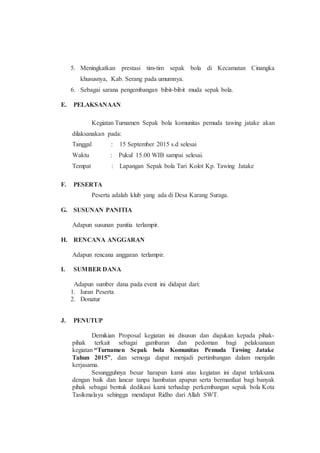 5. Meningkatkan prestasi tim-tim sepak bola di Kecamatan Cinangka
khususnya, Kab. Serang pada umumnya.
6. Sebagai sarana pengembangan bibit-bibit muda sepak bola.
E. PELAKSANAAN
Kegiatan Turnamen Sepak bola komunitas pemuda tawing jatake akan
dilaksanakan pada:
Tanggal : 15 September 2015 s.d selesai
Waktu : Pukul 15.00 WIB sampai selesai.
Tempat : Lapangan Sepak bola Tari Kolot Kp. Tawing Jatake
F. PESERTA
Peserta adalah klub yang ada di Desa Karang Suraga.
G. SUSUNAN PANITIA
Adapun susunan panitia terlampir.
H. RENCANA ANGGARAN
Adapun rencana anggaran terlampir.
I. SUMBER DANA
Adapun sumber dana pada event ini didapat dari:
1. Iuran Peserta
2. Donatur
J. PENUTUP
Demikian Proposal kegiatan ini disusun dan diajukan kepada pihak-
pihak terkait sebagai gambaran dan pedoman bagi pelaksanaan
kegiatan “Turnamen Sepak bola Komunitas Pemuda Tawing Jatake
Tahun 2015”, dan semoga dapat menjadi pertimbangan dalam menjalin
kerjasama.
Sesungguhnya besar harapan kami atas kegiatan ini dapat terlaksana
dengan baik dan lancar tanpa hambatan apapun serta bermanfaat bagi banyak
pihak sebagai bentuk dedikasi kami terhadap perkembangan sepak bola Kota
Tasikmalaya sehingga mendapat Ridho dari Allah SWT.
 