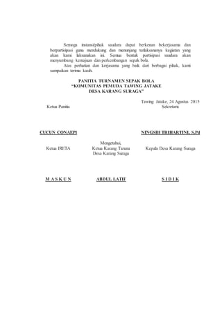 Semoga instansi/pihak saudara dapat berkenan bekerjasama dan
berpartisipasi guna mendukung dan menunjang terlaksananya kegiatan yang
akan kami laksanakan ini. Semua bentuk partisipasi saudara akan
menyumbang kemajuan dan perkembangan sepak bola.
Atas perhatian dan kerjasama yang baik dari berbagai pihak, kami
sampaikan terima kasih.
PANITIA TURNAMEN SEPAK BOLA
“KOMUNITAS PEMUDA TAWING JATAKE
DESA KARANG SURAGA”
Ketua Panitia
CUCUN CONAEPI
Tawing Jatake, 24 Agustus 2015
Sekretaris
NINGSIH TRIHARTINI, S.Pd
Mengetahui,
Ketua IRETA
M A S K U N
Ketua Karang Taruna
Desa Karang Suraga
ABDUL LATIF
Kepala Desa Karang Suraga
S I D I K
 