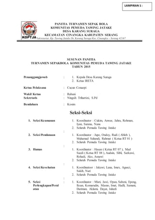 PANITIA TURNAMEN SEPAK BOLA
KOMUNITAS PEMUDA TAWING JATAKE
DESA KARANG SURAGA
KECAMATAN CINANGKA KABUPATEN SERANG
Sekretariat :Kp. Tawing Jatake Ds. Karang Suraga Kec. Cinangka – Serang 42167
SUSUNAN PANITIA
TURNAMEN SEPAKBOLA KOMUNITAS PEMUDA TAWING JATAKE
TAHUN 2015
Penanggungjawab : 1. Kepala Desa Karang Suraga
2. Ketua IRETA
Ketua Pelaksana : Cucun Conaepi
Wakil Ketua : Rabani
Sekretaris : Ningsih Trihartini, S.Pd
Bendahara : Kosim
Seksi-Seksi
1. Seksi Keamanan
:
1. Koordinator : Cukim, Anwar, Jahra, Rohman,
Iyan, Surana, Nana
2. Seluruh Pemuda Tawing Jatake
2. Seksi Pendanaan
:
1. Koordinator : Jupe, Ondoy, Rudi ( Ableh ),
Muhamad Suhandi, Rahmat ( Ketua RT 01 )
2. Seluruh Pemuda Tawing Jatake
3. Humas
:
1. Koordinator : Hasan ( Ketua RT 07 ), Mad
Saedi ( Ketua RT 08 ), Audain, Sibli, Sarkawi,
Rohadi, Ako, Asnawi
2. Seluruh Pemuda Tawing Jatake
4. Seksi Kesehatan
:
1. Koordinatoor : Jakawi, Lana, Imex, Agusci,
Sakib, Nuri
2. Seluruh Pemuda Tawing Jatake
5. Seksi
Perlengkapan/Peral
atan
: 1. Koordinator : Misri, Jawi, Opan, Sabeni, Epeng,
Iksan, Komarudin, Masno, Imat, Hadli, Samani,
Dariman, Aklami, Dayat, Juhedi
2. Seluruh Pemuda Tawing Jatake
LAMPIRAN 1 :
 