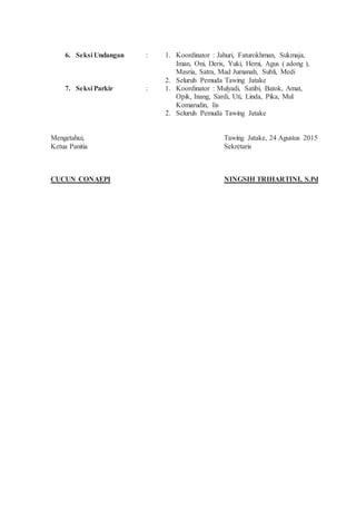 6. Seksi Undangan : 1. Koordinator : Jahuri, Faturokhman, Sukmaja,
Iman, Oni, Deris, Yuki, Hemi, Agus ( adong ),
Masria, Satra, Mad Jumanah, Subli, Medi
2. Seluruh Pemuda Tawing Jatake
7. Seksi Parkir : 1. Koordinator : Mulyadi, Satibi, Batok, Amat,
Opik, Inang, Sardi, Uti, Linda, Pika, Mul
Komarudin, Iis
2. Seluruh Pemuda Tawing Jatake
Mengetahui,
Ketua Panitia
CUCUN CONAEPI
Tawing Jatake, 24 Agustus 2015
Sekretaris
NINGSIH TRIHARTINI, S.Pd
 