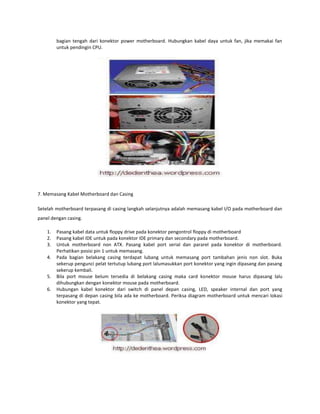 bagian tengah dari konektor power motherboard. Hubungkan kabel daya untuk fan, jika memakai fan
untuk pendingin CPU.

7. Memasang Kabel Motherboard dan Casing
Setelah motherboard terpasang di casing langkah selanjutnya adalah memasang kabel I/O pada motherboard dan
panel dengan casing.
1.
2.
3.
4.

5.
6.

Pasang kabel data untuk floppy drive pada konektor pengontrol floppy di motherboard
Pasang kabel IDE untuk pada konektor IDE primary dan secondary pada motherboard.
Untuk motherboard non ATX. Pasang kabel port serial dan pararel pada konektor di motherboard.
Perhatikan posisi pin 1 untuk memasang.
Pada bagian belakang casing terdapat lubang untuk memasang port tambahan jenis non slot. Buka
sekerup pengunci pelat tertutup lubang port lalumasukkan port konektor yang ingin dipasang dan pasang
sekerup kembali.
Bila port mouse belum tersedia di belakang casing maka card konektor mouse harus dipasang lalu
dihubungkan dengan konektor mouse pada motherboard.
Hubungan kabel konektor dari switch di panel depan casing, LED, speaker internal dan port yang
terpasang di depan casing bila ada ke motherboard. Periksa diagram motherboard untuk mencari lokasi
konektor yang tepat.

 