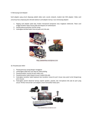9. Memasang Card Adapter
Card adapter yang umum dipasang adalah video card, sound, network, modem dan SCSI adapter. Video card
umumnya harus dipasang dan diinstall sebelum card adapter lainnya. Cara memasang adapter:
1.
2.
3.

Pegang card adapter pada tepi, hindari menyentuh komponen atau rangkaian elektronik. Tekan card
hingga konektor tepat masuk pada slot ekspansi di motherboard
Pasang sekerup penahan card ke casing
Hubungkan kembali kabel internal pada card, bila ada.

10. Penyelessaian Akhir
1.
2.
3.
4.
5.
6.

Pasang penutup casing dengan menggeser
sambungkan kabel dari catu daya ke soket dinding.
Pasang konektor monitor ke port video card.
Pasang konektor kabel telepon ke port modem bila ada.
Hubungkan konektor kabel keyboard dan konektor mouse ke port mouse atau poert serial (tergantung
jenis mouse).
Hubungkan piranti eksternal lainnya seperti speaker, joystick, dan microphone bila ada ke port yang
sesuai. Periksa manual dari card adapter untuk memastikan lokasi port.

 