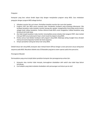Pengujian
Komputer yang baru selesai dirakit dapat diuji dengan menjalankan program setup BIOS. Cara melakukan
pengujian dengan program BIOS sebagai berikut:
1.
2.

3.
4.
5.

Hidupkan monitor lalu unit sistem. Perhatikan tampilan monitor dan suara dari speaker.
Program FOST dari BIOS secara otomatis akan mendeteksi hardware yang terpasang dikomputer. Bila
terdapat kesalahan maka tampilan monitor kosong dan speaker mengeluarkan bunyi beep secara teratur
sebagai kode indikasi kesalahan. Periksa referensi kode BIOS untuk mengetahui indikasi kesalahan yang
dimaksud oleh kode beep.
Jika tidak terjadi kesalahan maka monitor menampilkan proses eksekusi dari program POST. ekan tombol
interupsi BIOS sesuai petunjuk di layar untuk masuk ke program setup BIOS.
Periksa semua hasil deteksi hardware oleh program setup BIOS. Beberapa seting mungkin harus dirubah
nilainya terutama kapasitas hardisk dan boot sequence.
Simpan perubahan seting dan keluar dari setup BIOS.

Setelah keluar dari setup BIOS, komputer akan meload Sistem OPerasi dengan urutan pencarian sesuai seting boot
sequence pada BIOS. Masukkan diskette atau CD Bootable yang berisi sistem operasi pada drive pencarian.
Penanganan Masalah
Permasalahan yang umum terjadi dalam perakitan komputer dan penanganannya antara lain:
1.
2.

Komputer atau monitor tidak menyala, kemungkinan disebabkan oleh switch atau kabel daya belum
terhubung.
Card adapter yang tidak terdeteksi disebabkan oleh pemasangan card belum pas ke slot/

 