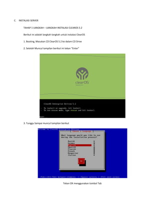 C.

INSTALASI SERVER
TAHAP 1 LANGKAH – LANGKAH INSTALASI CLEAROS 5.2
Berikut ini adalah langkah-langkah untuk instalasi ClearOS
1. Booting, Masukan CD ClearOS 5.2 ke dalam CD Drive
2. Setelah Muncul tampilan berikut ini tekan “Enter”

3. Tunggu Sampai muncul tampilan berikut

Tekan OK menggunakan tombol Tab

 
