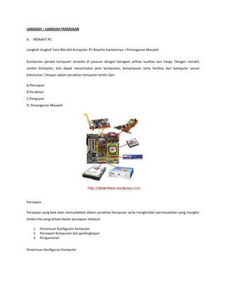 LANGKAH – LANGKAH PEKERJAAN
A. MERAKIT PC
Langkah-langkah Cara Merakit Komputer PC Beserta Gambarnya + Penanganan Masalah
Komponen perakit komputer tersedia di pasaran dengan beragam pilihan kualitas dan harga. Dengan merakit
sendiri komputer, kita dapat menentukan jenis komponen, kemampuan serta fasilitas dari komputer sesuai
kebutuhan.Tahapan dalam perakitan komputer terdiri dari:
A.Persiapan
B.Perakitan
C.Pengujian
D. Penanganan Masalah

Persiapan
Persiapan yang baik akan memudahkan dalam perakitan komputer serta menghindari permasalahan yang mungkin
timbul.Hal yang terkait dalam persiapan meliputi:
1.
2.
3.

Penentuan Konfigurasi Komputer
Persiapan Kompunen dan perlengkapan
Pengamanan

Penentuan Konfigurasi Komputer

 