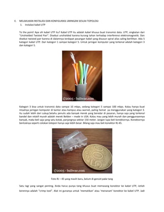 E.

MELAKUKAN INSTALASI DAN KONFIGURASI JARINGAN SESUAI TOPOLOGI
1. Instalasi kabel UTP
To the point! Apa sih kabel UTP itu? Kabel UTP itu adalah kabel khusus buat transmisi data. UTP, singkatan dari
“Unshielded Twisted Pair”. Disebut unshielded karena kurang tahan terhadap interferensi elektromagnetik. Dan
disebut twisted pair karena di dalamnya terdapat pasangan kabel yang disusun spiral alias saling berlilitan. Ada 5
kategori kabel UTP. Dari kategori 1 sampai kategori 5. Untuk jaringan komputer yang terkenal adalah kategori 3
dan kategori 5.

Kategori 3 bisa untuk transmisi data sampai 10 mbps, sedang kategori 5 sampai 100 mbps. Kalau hanya buat
misalnya jaringan komputer di kantor atau kampus atau warnet, paling hemat ya menggunakan yang kategori 3.
Itu sudah lebih dari cukup.Setahu penulis ada banyak merek yang beredar di pasaran, hanya saja yang terkenal
bandel dan relatif murah adalah merek Belden – made in USA. Kalau mau yang lebih murah dan penggunaannya
banyak, maka beli saja yang satu kotak, panjangnya sekitar 150 meter. Jangan lupa beli konektornya. Konektornya
bentuknya seperti colokan telepon hanya saja lebih besar. Bilang saja mau beli konektor RJ-45.

Foto RJ – 45 yang masih baru, belum di gencet pake tang
Satu lagi yang sangat penting, Anda harus punya tang khusus buat memasang konektor ke kabel UTP, istilah
kerennya adalah “crimp tool”. Alat ini gunanya untuk ‘mematikan’ atau ‘menanam’ konektor ke kabel UTP. Jadi

 