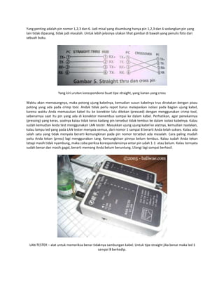 Yang penting adalah pin nomor 1,2,3 dan 6. Jadi misal yang disambung hanya pin 1,2,3 dan 6 sedangkan pin yang
lain tidak dipasang, tidak jadi masalah. Untuk lebih jelasnya silakan lihat gambar di bawah yang penulis foto dari
sebuah buku.

Yang kiri urutan korespondensi buat tipe straight, yang kanan yang cross
Waktu akan memasangnya, maka potong ujung kabelnya, kemudian susun kabelnya trus diratakan dengan pisau
potong yang ada pada crimp tool. Andak tidak perlu repot harus melepaskan isolasi pada bagian ujung kabel,
karena waktu Anda memasukan kabel itu ke konektor lalu ditekan (pressed) dengan menggunakan crimp tool,
sebenarnya saat itu pin yang ada di konektor menembus sampai ke dalam kabel. Perhatikan, agar penekannya
(pressing) yang keras, soalnya kalau tidak keras kadang pin tersebut tidak tembus ke dalam isolasi kabelnya. Kalau
sudah kemudian Anda test menggunakan LAN tester. Masukkan ujung ujung kabel ke alatnya, kemudian nyalakan,
kalau lampu led yang pada LAN tester menyala semua, dari nomor 1 sampai 8 berarti Anda telah sukses. Kalau ada
salah satu yang tidak menyala berarti kemungkinan pada pin nomor tersebut ada masalah. Cara paling mudah
yaitu Anda tekan (press) lagi menggunakan tang. Kemungkinan pinnya belum tembus. Kalau sudah Anda tekan
tetapi masih tidak nyambung, maka coba periksa korespondensinya antar pin udah 1-1 atau belum. Kalau ternyata
sudah benar dan masih gagal, berarti memang Anda belum beruntung. Ulangi lagi sampai berhasil.

LAN TESTER – alat untuk memeriksa benar tidaknya sambungan kabel. Untuk tipe straight jika benar maka led 1
sampai 8 berkedip.

 