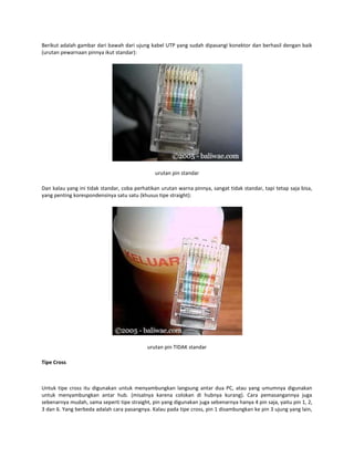 Berikut adalah gambar dari bawah dari ujung kabel UTP yang sudah dipasangi konektor dan berhasil dengan baik
(urutan pewarnaan pinnya ikut standar):

urutan pin standar
Dan kalau yang ini tidak standar, coba perhatikan urutan warna pinnya, sangat tidak standar, tapi tetap saja bisa,
yang penting korespondensinya satu satu (khusus tipe straight):

urutan pin TIDAK standar
Tipe Cross

Untuk tipe cross itu digunakan untuk menyambungkan langsung antar dua PC, atau yang umumnya digunakan
untuk menyambungkan antar hub. (misalnya karena colokan di hubnya kurang). Cara pemasangannya juga
sebenarnya mudah, sama seperti tipe straight, pin yang digunakan juga sebenarnya hanya 4 pin saja, yaitu pin 1, 2,
3 dan 6. Yang berbeda adalah cara pasangnya. Kalau pada tipe cross, pin 1 disambungkan ke pin 3 ujung yang lain,

 