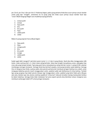 pin 2 ke 6, pin 3 ke 1 dan pin 6 ke 2. Praktisnya begini, pada ujung pertama Anda bisa susun pinnya sesuai standar
untuk yang tipe “straight”, sementara itu di ujung yang lain Anda susun pinnya sesuai standar buat tipe
“cross”.Masih bingung? Begini cara mudahnya:Ujung pertama:
1.
2.
3.
4.
5.
6.
7.
8.

oranye putih
oranye
hijau putih
biru
biru putih
hijau
coklat putih
coklat

Maka di ujung yang lain harus dibuat begini:
1.
2.
3.
4.
5.
6.
7.
8.

hijau putih
hijau
orange putih
biru
biru putih
orange
coklat putih
coklat

Sudah agak lebih mengerti? Jadi disini posisi nomor 1, 2, 3 dan 6 yang ditukar. Nanti jika dites menggunakan LAN
tester, maka nantinya led 1, 2, 3 dan 6 akan saling bertukar. Kalau tipe straight menyalanya urutan, sedangkan tipe
cross ada yang lompat-lompat. Tapi yang pasti harus menyalasemua setiap led dari nomor 1 sampai 8.OK, selamat
membangun jaringan komputer. Semoga Anda bisa berhasil sewaktu memasang konektor pada kabelnya. Semoga
ilmu ini berguna buat Anda, soalnya waktu dulu penulis pertama kali membuat jaringan hasilnya lucu sekali, untuk
mengupas kabelnya penulis masih menggunakan cutter, padahal sudah ada fasilitasnya di crimp toolnya. Tambah
lagi ujung-ujungnya tiap kabel penulis kelupas lagi menggunakan cutter, padahal yang betul tidak perlu dikupas
satu-satu, biarkan saja rata, karena nantinya apabila di ‘crimp tool’ maka pin tersebut masing-masing akan tembus
ke dalam kabelnya. Semoga Anda tidak melakukan hal sama seperti penulis dulu.Demikian tulisan mengenai cara
membuat sambungan kabel UTP untuk jaringan komputer.

 