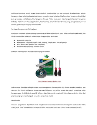 Konfigurasi komputer berkait dengan penentuan jenis komponen dan fitur dari komputer serta bagaimana seluruh
komponen dapat bekerja sebagai sebuah sistem komputer sesuai keinginan kita.Penentuan komponen dimulai dari
jenis prosessor, motherboard, lalu komponen lainnya. Faktor kesesuaian atau kompatibilitas dari komponen
terhadap motherboard harus diperhatikan, karena setiap jenis motherboard mendukung jenis prosessor, modul
memori, port dan I/O bus yang berbeda-beda.
Persiapan Komponen dan Perlengkapan
Komponen komputer beserta perlengkapan untuk perakitan dipersiapkan untuk perakitan dipersiapkan lebih dulu
untuk memudahkan perakitan. Perlengkapan yang disiapkan terdiri dari:
Komponen komputer
Kelengkapan komponen seperti kabel, sekerup, jumper, baut dan sebagainya
Buku manual dan referensi dari komponen
Alat bantu berupa obeng pipih dan philips
Software sistem operasi, device driver dan program aplikasi.

Buku manual diperlukan sebagai rujukan untuk mengatahui diagram posisi dari elemen koneksi (konektor, port
dan slot) dan elemen konfigurasi (jumper dan switch) beserta cara setting jumper dan switch yang sesuai untuk
komputer yang dirakit.Diskette atau CD Software diperlukan untuk menginstall Sistem Operasi, device driver dari
piranti, dan program aplikasi pada komputer yang selesai dirakit.
Pengamanan
Tindakan pengamanan diperlukan untuk menghindari masalah seperti kerusakan komponen oleh muatan listrik
statis, jatuh, panas berlebihan atau tumpahan cairan.Pencegahan kerusakan karena listrik statis dengan cara:

 
