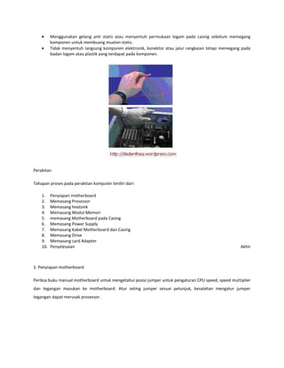 Menggunakan gelang anti statis atau menyentuh permukaan logam pada casing sebelum memegang
komponen untuk membuang muatan statis.
Tidak menyentuh langsung komponen elektronik, konektor atau jalur rangkaian tetapi memegang pada
badan logam atau plastik yang terdapat pada komponen.

Perakitan
Tahapan proses pada perakitan komputer terdiri dari:
1.
2.
3.
4.
5.
6.
7.
8.
9.
10.

Penyiapan motherboard
Memasang Prosessor
Memasang heatsink
Memasang Modul Memori
memasang Motherboard pada Casing
Memasang Power Supply
Memasang Kabel Motherboard dan Casing
Memasang Drive
Memasang card Adapter
Penyelesaian

Akhir

1. Penyiapan motherboard
Periksa buku manual motherboard untuk mengetahui posisi jumper untuk pengaturan CPU speed, speed multiplier
dan tegangan masukan ke motherboard. Atur seting jumper sesuai petunjuk, kesalahan mengatur jumper
tegangan dapat merusak prosessor.

 