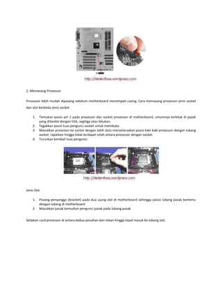 2. Memasang Prosessor
Prosessor lebih mudah dipasang sebelum motherboard menempati casing. Cara memasang prosessor jenis socket
dan slot berbeda.Jenis socket
1.
2.
3.
4.

Tentukan posisi pin 1 pada prosessor dan socket prosessor di motherboard, umumnya terletak di pojok
yang ditandai dengan titik, segitiga atau lekukan.
Tegakkan posisi tuas pengunci socket untuk membuka.
Masukkan prosessor ke socket dengan lebih dulu menyelaraskan posisi kaki-kaki prosessor dengan lubang
socket. rapatkan hingga tidak terdapat celah antara prosessor dengan socket.
Turunkan kembali tuas pengunci.

Jenis Slot
1.
2.

Pasang penyangga (bracket) pada dua ujung slot di motherboard sehingga posisi lubang pasak bertemu
dengan lubang di motherboard
Masukkan pasak kemudian pengunci pasak pada lubang pasak

Selipkan card prosessor di antara kedua penahan dan tekan hingga tepat masuk ke lubang slot.

 