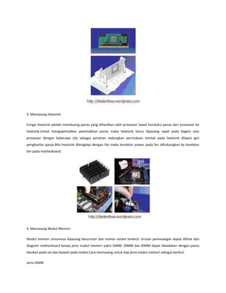 3. Memasang Heatsink
Fungsi heatsink adalah membuang panas yang dihasilkan oleh prosessor lewat konduksi panas dari prosessor ke
heatsink.Untuk mengoptimalkan pemindahan panas maka heatsink harus dipasang rapat pada bagian atas
prosessor dengan beberapa clip sebagai penahan sedangkan permukaan kontak pada heatsink dilapisi gen
penghantar panas.Bila heatsink dilengkapi dengan fan maka konektor power pada fan dihubungkan ke konektor
fan pada motherboard.

4. Memasang Modul Memori
Modul memori umumnya dipasang berurutan dari nomor socket terkecil. Urutan pemasangan dapat dilihat dari
diagram motherboard.Setiap jenis modul memori yakni SIMM, DIMM dan RIMM dapat dibedakan dengan posisi
lekukan pada sisi dan bawah pada modul.Cara memasang untuk tiap jenis modul memori sebagai berikut.
Jenis SIMM

 