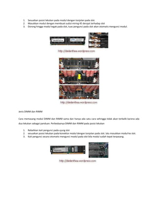 1.
2.
3.

Sesuaikan posisi lekukan pada modul dengan tonjolan pada slot.
Masukkan modul dengan membuat sudut miring 45 derajat terhadap slot
Dorong hingga modul tegak pada slot, tuas pengunci pada slot akan otomatis mengunci modul.

Jenis DIMM dan RIMM
Cara memasang modul DIMM dan RIMM sama dan hanya ada satu cara sehingga tidak akan terbalik karena ada
dua lekukan sebagai panduan. Perbedaanya DIMM dan RIMM pada posisi lekukan
1.
2.
3.

Rebahkan kait pengunci pada ujung slot
sesuaikan posisi lekukan pada konektor modul dengan tonjolan pada slot. lalu masukkan modul ke slot.
Kait pengunci secara otomatis mengunci modul pada slot bila modul sudah tepat terpasang.

 