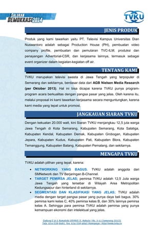 Produk yang kami tawarkan yaitu PT. Televisi Kampus Universitas Dian
Nuswantoro adalah sebagai Production House (PH), pembuatan video
company profile, pembuatan dan pemutaran TVC-ILM, produksi dan
penayangan Advertorial-CSR, dan kerjasama lainnya, termasuk sebagai
event organizer dalam kegiatan-kegiatan off air.
TVKU merupakan televisi swasta di Jawa Tengah yang terpopuler di
Semarang dan sekitarnya, berdasar data dari AGB Nielsen Media Research
(per Oktober 2013). Hal ini bisa dicapai karena TVKU punya program-
program acara berkualitas dengan pangsa pasar yang jelas. Oleh karena itu,
melalui proposal ini kami tawarkan kerjasama secara menguntungkan, karena
kami media yang tepat untuk promosi.
Dengan kekuatan 20.000 watt, kini Siaran TVKU menjangkau 12,5 juta warga
Jawa Tengah di Kota Semarang, Kabupaten Semarang, Kota Salatiga,
Kabupaten Kendal, Kabupaten Demak, Kabupaten Grobogan, Kabupaten
Jepara, Kabupaten Kudus, Kabupaten Pati, Kabupaten Blora, Kabupaten
Temanggung, Kabupaten Batang, Kabupaten Pemalang, dan sekitarnya.
TVKU adalah pilihan yang tepat, karena:
• NETWORKING YANG BAGUS. TVKU adalah anggota dari
SMNetwork dan TV Berjaringan B-Channel.
• TARGET PEMIRSA JELAS; pemirsa TVKU adalah 12,5 Juta warga
Jawa Tengah yang tersebar di Wilayah Area Metropolitan
Kedungsapur dan hinterland di sekitarnya.
• SEGMENTASI DAN KLASIFIKASI YANG JELAS; TVKU adalah
media dengan target pangsa pasar yang punya daya beli bagus. 30%
pemirsa kami kelas C, 40% pemirsa kelas B, dan 30% lainnya pemirsa
kelas A. Sehingga para pemirsa TVKU adalah pemirsa yang punya
kemampuan ekonomi dan intelektual yang jelas.
JENIS PRODUK
TENTANG KAMI
JANGKAUAN SIARAN TVKU
MENGAPA TVKU
 