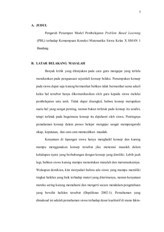 1
A. JUDUL
Pengaruh Penerapan Model Pembelajaran Problem Based Learning
(PBL) terhadap Kemampuan Koneksi Matematika Siswa Kelas X SMAN 1
Bandung.
B. LATAR BELAKANG MASALAH
Banyak kritik yang ditunjukan pada cara guru mengajar yang terlalu
menekankan pada penguasaan sejumlah konsep belaka. Penumpukan konsep
pada siswa dapat saja kurang bermanfaat bahkan tidak bermanfaat sama sekali
kalau hal tersebut hanya dikomunikasikan oleh guru kepada siswa melalui
pembelajaran satu arah. Tidak dapat disangkal, bahwa konsep merupakan
suatu hal yang sangat penting, namun bukan terletak pada konsep itu sendiri,
tetapi terletak pada bagaimana konsep itu dipahami oleh siswa. Pentingnya
pemahaman konsep dalam proses belajar mengajar sangat mempengaruhi
sikap, keputusan, dan cara-cara memecahkan masalah.
Kenyataan di lapangan siswa hanya menghafal konsep dan kurang
mampu menggunakan konsep tersebut jika menemui masalah dalam
kehidupan nyata yang berhubungan dengan konsep yang dimiliki. Lebih jauh
lagi, bahkan siswa kurang mampu menentukan masalah dan merumuskannya.
Walaupun demikian, kita menyadari bahwa ada siswa yang mampu memiliki
tingkat hafalan yang baik terhadap materi yang diterimanya, namun kenyataan
mereka sering kurang memahami dan mengerti secara mendalam pengetahuan
yang bersifat hafalan tersebut (Depdiknas 2002:1). Pemahaman yang
dimaksud ini adalah pemahaman siswa terhadap dasar kualitatif di mana fakta-
 