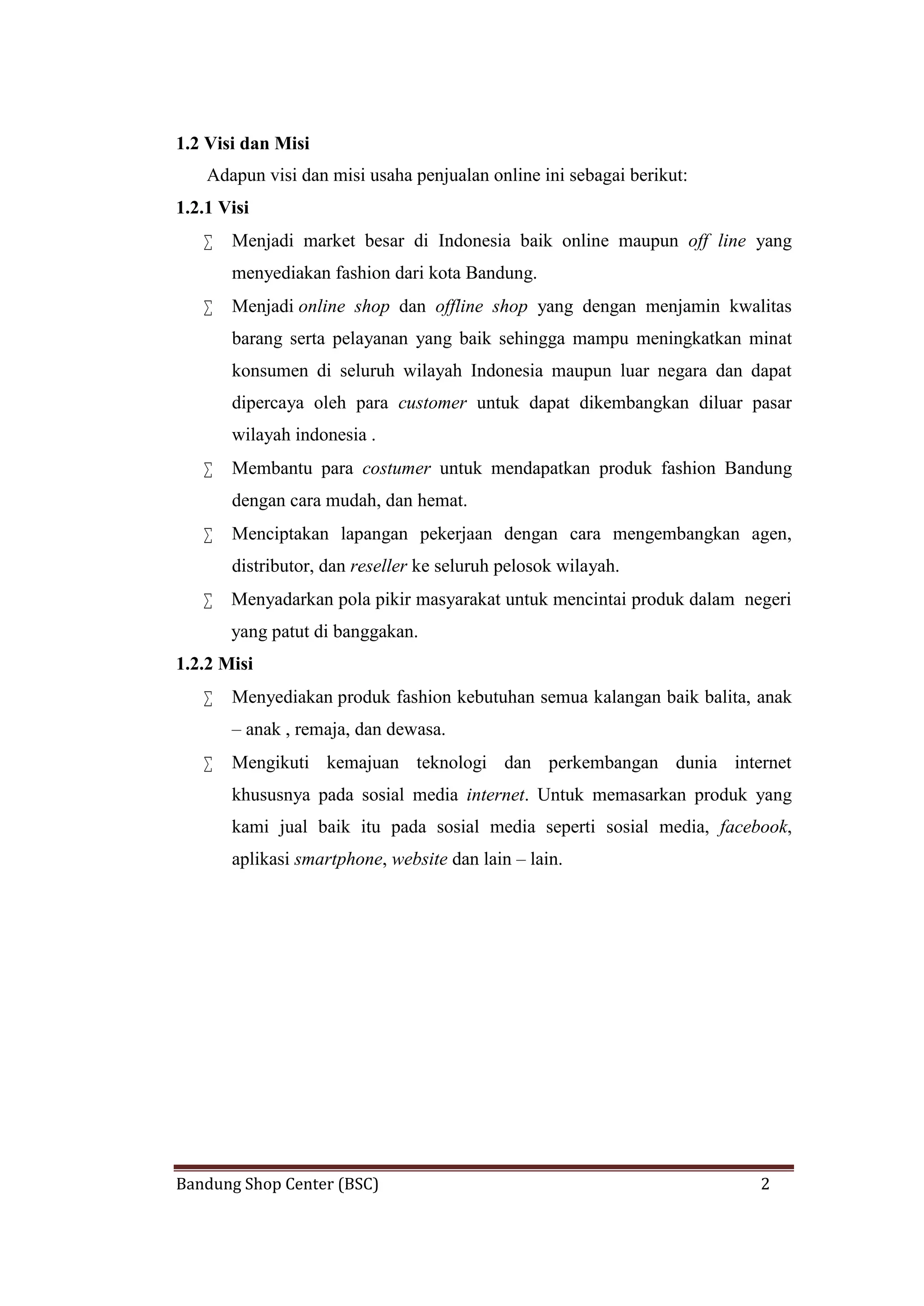 Bandung Shop Center (BSC) 2
1.2 Visi dan Misi
Adapun visi dan misi usaha penjualan online ini sebagai berikut:
1.2.1 Visi
 Menjadi market besar di Indonesia baik online maupun off line yang
menyediakan fashion dari kota Bandung.
 Menjadi online shop dan offline shop yang dengan menjamin kwalitas
barang serta pelayanan yang baik sehingga mampu meningkatkan minat
konsumen di seluruh wilayah Indonesia maupun luar negara dan dapat
dipercaya oleh para customer untuk dapat dikembangkan diluar pasar
wilayah indonesia .
 Membantu para costumer untuk mendapatkan produk fashion Bandung
dengan cara mudah, dan hemat.
 Menciptakan lapangan pekerjaan dengan cara mengembangkan agen,
distributor, dan reseller ke seluruh pelosok wilayah.
 Menyadarkan pola pikir masyarakat untuk mencintai produk dalam negeri
yang patut di banggakan.
1.2.2 Misi
 Menyediakan produk fashion kebutuhan semua kalangan baik balita, anak
– anak , remaja, dan dewasa.
 Mengikuti kemajuan teknologi dan perkembangan dunia internet
khususnya pada sosial media internet. Untuk memasarkan produk yang
kami jual baik itu pada sosial media seperti sosial media, facebook,
aplikasi smartphone, website dan lain – lain.
 