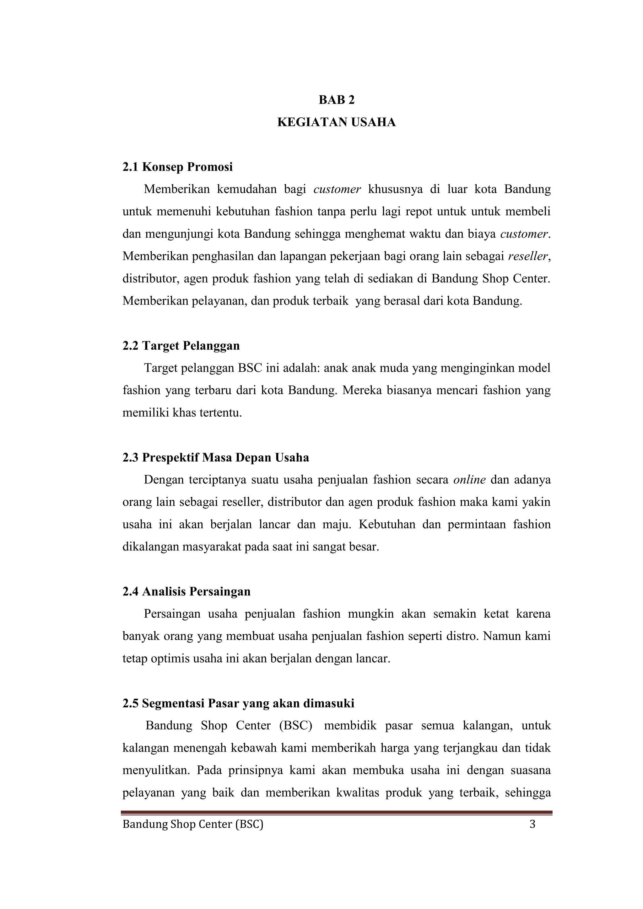 Bandung Shop Center (BSC) 3
BAB 2
KEGIATAN USAHA
2.1 Konsep Promosi
Memberikan kemudahan bagi customer khususnya di luar kota Bandung
untuk memenuhi kebutuhan fashion tanpa perlu lagi repot untuk untuk membeli
dan mengunjungi kota Bandung sehingga menghemat waktu dan biaya customer.
Memberikan penghasilan dan lapangan pekerjaan bagi orang lain sebagai reseller,
distributor, agen produk fashion yang telah di sediakan di Bandung Shop Center.
Memberikan pelayanan, dan produk terbaik yang berasal dari kota Bandung.
2.2 Target Pelanggan
Target pelanggan BSC ini adalah: anak anak muda yang menginginkan model
fashion yang terbaru dari kota Bandung. Mereka biasanya mencari fashion yang
memiliki khas tertentu.
2.3 Prespektif Masa Depan Usaha
Dengan terciptanya suatu usaha penjualan fashion secara online dan adanya
orang lain sebagai reseller, distributor dan agen produk fashion maka kami yakin
usaha ini akan berjalan lancar dan maju. Kebutuhan dan permintaan fashion
dikalangan masyarakat pada saat ini sangat besar.
2.4 Analisis Persaingan
Persaingan usaha penjualan fashion mungkin akan semakin ketat karena
banyak orang yang membuat usaha penjualan fashion seperti distro. Namun kami
tetap optimis usaha ini akan berjalan dengan lancar.
2.5 Segmentasi Pasar yang akan dimasuki
Bandung Shop Center (BSC) membidik pasar semua kalangan, untuk
kalangan menengah kebawah kami memberikah harga yang terjangkau dan tidak
menyulitkan. Pada prinsipnya kami akan membuka usaha ini dengan suasana
pelayanan yang baik dan memberikan kwalitas produk yang terbaik, sehingga
 