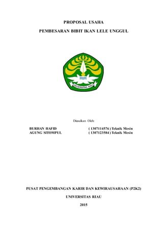 PROPOSAL USAHA
PEMBESARAN BIBIT IKAN LELE UNGGUL
Diusulkan Oleh:
BURHAN HAFID ( 1307114576 ) Teknik Mesin
AGUNG SITOMPUL ( 1307123584 ) Teknik Mesin
PUSAT PENGEMBANGAN KARIR DAN KEWIRAUSAHAAN (P2K2)
UNIVERSITAS RIAU
2015
 