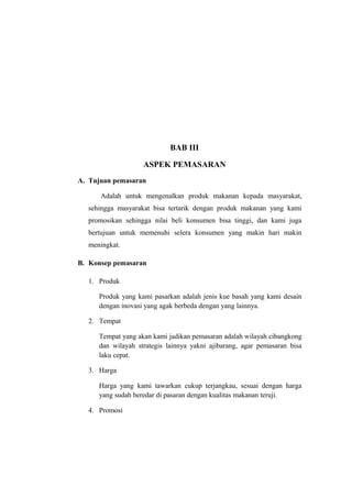 BAB III

                   ASPEK PEMASARAN
A. Tujuan pemasaran

      Adalah untuk mengenalkan produk makanan kepada masyarakat,
  sehingga masyarakat bisa tertarik dengan produk makanan yang kami
  promosikan sehingga nilai beli konsumen bisa tinggi, dan kami juga
  bertujuan untuk memenuhi selera konsumen yang makin hari makin
  meningkat.

B. Konsep pemasaran

  1. Produk

     Produk yang kami pasarkan adalah jenis kue basah yang kami desain
     dengan inovasi yang agak berbeda dengan yang lainnya.

  2. Tempat

     Tempat yang akan kami jadikan pemasaran adalah wilayah cibangkong
     dan wilayah strategis lainnya yakni ajibarang, agar pemasaran bisa
     laku cepat.

  3. Harga

     Harga yang kami tawarkan cukup terjangkau, sesuai dengan harga
     yang sudah beredar di pasaran dengan kualitas makanan teruji.

  4. Promosi
 