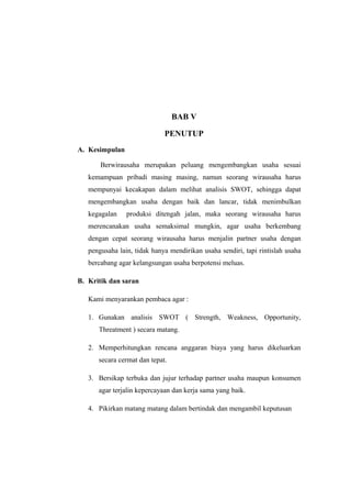 BAB V

                             PENUTUP
A. Kesimpulan

       Berwirausaha merupakan peluang mengembangkan usaha sesuai
   kemampuan pribadi masing masing, namun seorang wirausaha harus
   mempunyai kecakapan dalam melihat analisis SWOT, sehingga dapat
   mengembangkan usaha dengan baik dan lancar, tidak menimbulkan
   kegagalan    produksi ditengah jalan, maka seorang wirausaha harus
   merencanakan usaha semaksimal mungkin, agar usaha berkembang
   dengan cepat seorang wirausaha harus menjalin partner usaha dengan
   pengusaha lain, tidak hanya mendirikan usaha sendiri, tapi rintislah usaha
   bercabang agar kelangsungan usaha berpotensi meluas.

B. Kritik dan saran

   Kami menyarankan pembaca agar :

   1. Gunakan analisis SWOT ( Strength, Weakness, Opportunity,
      Threatment ) secara matang.

   2. Memperhitungkan rencana anggaran biaya yang harus dikeluarkan
      secara cermat dan tepat.

   3. Bersikap terbuka dan jujur terhadap partner usaha maupun konsumen
      agar terjalin kepercayaan dan kerja sama yang baik.

   4. Pikirkan matang matang dalam bertindak dan mengambil keputusan
 