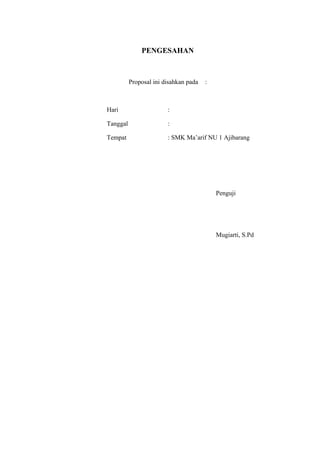 PENGESAHAN



          Proposal ini disahkan pada   :



Hari                    :

Tanggal                 :

Tempat                  : SMK Ma’arif NU 1 Ajibarang




                                           Penguji




                                           Mugiarti, S.Pd
 