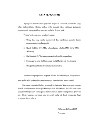 KATA PENGANTAR


        Puji syukur Alhamdulilah penyusun panjatkan kehadirat Allah SWT yang
telah melimpahkan, rahmat, taufiq, serta hidayah-NYA, sehingga penyusun
mampu untuk menyelesaikan proposal usaha ini dengan baik.

        Terima kasih penyusun ucapkan kepada :

        1. Orang tua yang selalu mensupport dan mendoakan penulis dalam
           pembuatan proposal usaha ini.

        2. Bapak Sodikin, S.T., M.Pd selaku kepala sekolah SMK Ma’arif NU 1
           Ajibarang.

        3. Ibu Mugiarti, S.Pd selaku guru pembimbing Kewirausahaan

        4. Semua guru, serta staff karyawan SMK Ma’arif NU 1 Ajibarang.

        5. Dan pembaca Proposal usaha rahimakumulloh.




        Sistem dalam penyusunan proposal ini atas dasar bimbingan dan prosedur

yang sudah ada. Maka dalam penyusunannya bisa dipahami secara mudah.

       Penyusun menyadari bahwa proposal ini jauh dari kesempurnaan, namun
penulis berusaha untuk mencapai kesempurnaan, oleh karena itu kritik dan saran
yang membangun dari semua pihak kami harapkan demi kesempurnaan proposal
ini.   Besar harapan penyusun agar proposal usaha ini dapat bermanfaat bagi
penyusun dan pembaca.




                                                  Ajibarang, Februari 2013

                                                  Penyusun
 