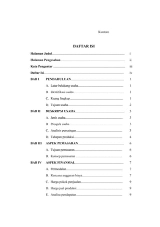 Kuntoro



                                                 DAFTAR ISI
Halaman Judul..........................................................................................         i
Halaman Pengesahan................................................................................              ii
Kata Pengantar .........................................................................................        iii
Daftar Isi...................................................................................................   iv
BAB I            PENDAHULUAN..................................................................                  1
                 A. Latar belakang usaha........................................................                1
                 B. Identifikasi usaha..............................................................            1
                 C. Ruang lingkup..................................................................             1
                 D. Tujuan usaha....................................................................            2
BAB II           DESKRIPSI USAHA.............................................................                   3
                 A. Jenis usaha.......................................................................          3
                 B. Prospek usaha..................................................................             3
                 C. Analisis persaingan.........................................................                3
                 D. Tahapan produksi............................................................                4
BAB III          ASPEK PEMASARAN.........................................................                       6
                 A. Tujuan pemasaran...........................................................                 6
                 B. Konsep pemasaran .........................................................                  6
BAB IV           ASPEK FINANSIAL............................................................                    7
                 A. Permodalan......................................................................            7
                 B. Rencana anggaran biaya..................................................                    7
                 C. Harga pokok penjualan....................................................                   9
                 D. Harga jual produksi.........................................................                9
                 E. Analisa pendapatan.........................................................                 9
 