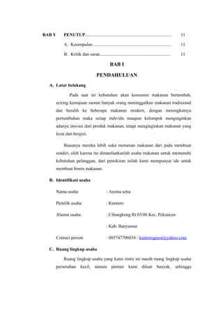 BAB V    PENUTUP.............................................................................   11

         A. Kesimpulan......................................................................    11

         B. Kritik dan saran...............................................................     11

                                            BAB I

                                  PENDAHULUAN
  A. Latar belakang

             Pada saat ini kebutuhan akan konsumsi makanan bertambah,
     seiring kemajuan zaman banyak orang meninggalkan makanan tradisional
     dan beralih ke beberapa makanan modern, dengan meningkatnya
     pertumbuhan maka setiap individu maupun kelompok menginginkan
     adanya inovasi dari produk makanan, tetapi menginginkan makanan yang
     lezat dan bergizi.

         Biasanya mereka lebih suka memesan makanan dari pada membuat
     sendiri, oleh karena itu dimanfaatkanlah usaha makanan untuk memenuhi
     kebutuhan pelanggan, dari pemikiran inilah kami mempunyai ide untuk
     membuat bisnis makanan.

  B. Identifikasi usaha

     Nama usaha                           : Aroma setia

     Pemilik usaha                        : Kuntoro

     Alamat usaha                         : Cibangkong Rt 03/06 Kec. Pekuncen

                                          : Kab. Banyumas

     Contact person                       : 085747706034 / kuntoroguest@yahoo.com

  C. Ruang lingkup usaha

         Ruang lingkup usaha yang kami rintis ini masih ruang lingkup usaha
     perumahan kecil, namun partner kami diluar banyak, sehingga
 