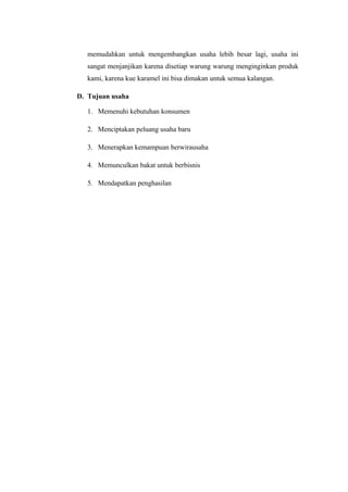 memudahkan untuk mengembangkan usaha lebih besar lagi, usaha ini
   sangat menjanjikan karena disetiap warung warung menginginkan produk
   kami, karena kue karamel ini bisa dimakan untuk semua kalangan.

D. Tujuan usaha

   1. Memenuhi kebutuhan konsumen

   2. Menciptakan peluang usaha baru

   3. Menerapkan kemampuan berwirausaha

   4. Memunculkan bakat untuk berbisnis

   5. Mendapatkan penghasilan
 