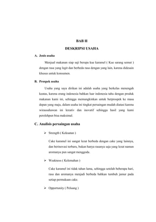 BAB II

                      DESKRIPSI USAHA
A. Jenis usaha

       Menjual makanan siap saji berupa kue karamel ( Kue sarang semut )
   dengan rasa yang legit dan berbeda rasa dengan yang lain, karena didesain
   khusus untuk konsumen.

B. Prospek usaha

       Usaha yang saya dirikan ini adalah usaha yang berkelas menengah
   keatas, karena orang indonesia bahkan luar indonesia tahu dengan produk
   makanan kami ini, sehingga memungkinkan untuk berprospek ke masa
   depan yang maju, dalam usaha ini tingkat persaingan mudah diatasi karena
   wirausahawan ini kreativ dan inovatif sehingga hasil yang kami
   perolehpun bisa maksimal.

C. Analisis persaingan usaha

       Strength ( Kekuatan )

          Cake karamel ini sangat lezat berbeda dengan cake yang lainnya,
          dan berinovasi terbaru, bukan hanya rasanya saja yang lezat namun
          aromanya pun sangat menggoda.

       Weakness ( Kelemahan )

          Cake karamel ini tidak tahan lama, sehingga setelah beberapa hari,
          rasa dan aromanya menjadi berbeda bahkan tumbuh jamur pada
          setiap permukaan cake.

       Opportunity ( Peluang )
 