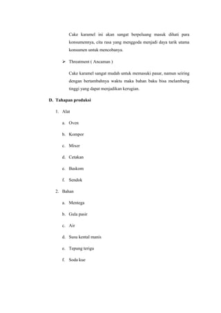 Cake karamel ini akan sangat berpeluang masuk dihati para
         konsumennya, cita rasa yang menggoda menjadi daya tarik utama
         konsumen untuk mencobanya.

       Threatment ( Ancaman )

         Cake karamel sangat mudah untuk memasuki pasar, namun seiring
         dengan bertambahnya waktu maka bahan baku bisa melambung
         tinggi yang dapat menjadikan kerugian.

D. Tahapan produksi

   1. Alat

      a. Oven

      b. Kompor

      c. Mixer

      d. Cetakan

      e. Baskom

      f. Sendok

   2. Bahan

      a. Mentega

      b. Gula pasir

      c. Air

      d. Susu kental manis

      e. Tepung terigu

      f. Soda kue
 