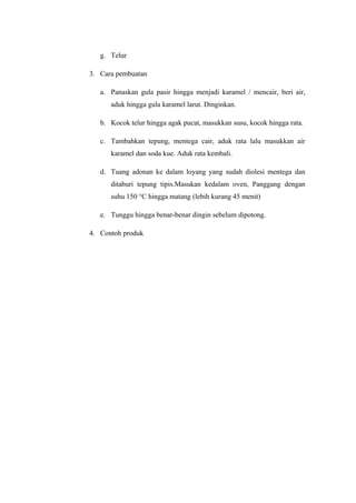 g. Telur

3. Cara pembuatan

   a. Panaskan gula pasir hingga menjadi karamel / mencair, beri air,
      aduk hingga gula karamel larut. Dinginkan.

   b. Kocok telur hingga agak pucat, masukkan susu, kocok hingga rata.

   c. Tambahkan tepung, mentega cair, aduk rata lalu masukkan air
      karamel dan soda kue. Aduk rata kembali.

   d. Tuang adonan ke dalam loyang yang sudah diolesi mentega dan
      ditaburi tepung tipis.Masukan kedalam oven, Panggang dengan
      suhu 150 °C hingga matang (lebih kurang 45 menit)

   e. Tunggu hingga benar-benar dingin sebelum dipotong.

4. Contoh produk
 
